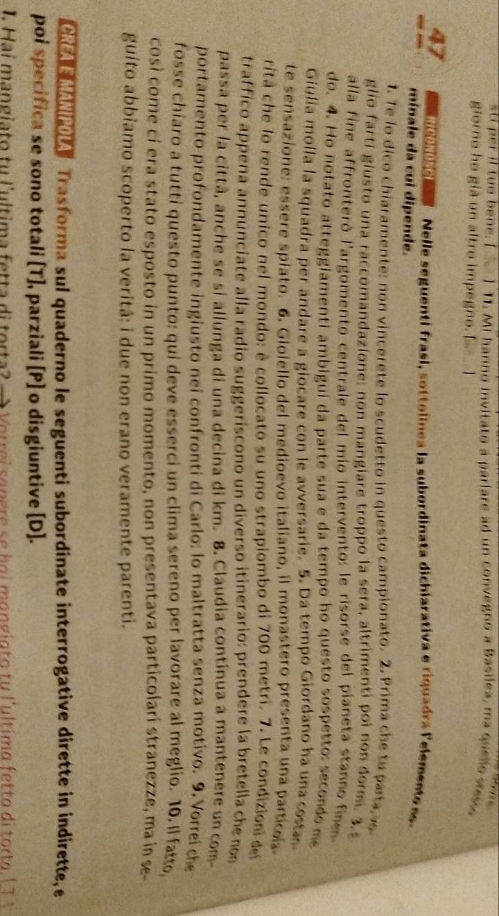 sti per il tuo bene. I . 1 11. Mi hanno invitato a parlare ad un convegno a Basilea, ma queto sove
giorno ho già un altro impegno. E 1
47 Ma  de   o e   Nelle seguenti frasi , s ttolinea la subordinata dichiarativa e riquadra lelemente  s 
minale da cuí dipende.
1. Te lo dico chiaramente: non vincerete lo scudetto in questo campionato. 2. Prima che tu parta 
glio farti giusto una raccomandazione: non mangiare troppo la sera, altrimenti poi non dorm. 3.
alla fine affronteró l'argomento centrale del mio intervento: le risorse del píaneta stanno fine
do. 4. Ho notato atteggiamenti ambigui da parte sua e da tempo ho questo sospetto: secondo me
Giulia molla la squadra per andare a giocare con le avversarie. 5. Da tempo Giordano ha una costa
te sensazione: essere spiato. 6. Gioiello del medioevo italiano, il monastero presenta una particol
ritá che lo rende unico nel mondo: è collocato su uno strapiombo di 700 metri. 7. Le condizioni de
traffico appena annunciate alla radio suggeriscono un diverso itinerario: prendere la bretella che no
passa per la città, anche se si allunga di una decina di km. 8. Claudia contínua a mantenere un com
portamento profondamente ingiusto nei confronti di Carlo: lo maltratta senza motivo. 9. Vorreí ch
fosse chiaro a tutti questo punto: qui deve esserci un clima sereno per lavorare al meglio. 10. Il fatto,
cosí come cí era stato esposto in un primo momento, non presentava particolarí stranezze, ma ín  se
guito abbíamo scoperto la veritã: i due non erano veramente parenti.
CREAE MANIPOLA Trasforma sul quaderno le seguenti subordinate interrogative dirette in indirette, e
poi specifica se sono totali [T], parziali [P] o disgiuntive [D].
1. Hai mangiato tu l'ultima fetta di torta?      V orrei  an ere  s e h a i m an g i a to tu l'ultima f e tt a di to ta  l