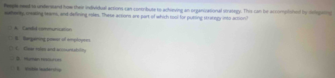 People need to understand how their individual actions can contribute to achieving an organizational strategy. This can be accomplished by delegating
authority, creating teams, and defining roles. These actions are part of which tool for putting strategy into action?
A. Candid communication
B. Bargaining power of employees
C. Clear roles and accountability
D. Human resources
E. Visible leadership