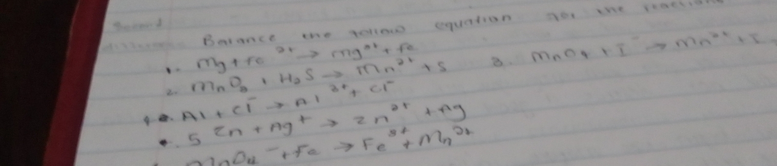 Barance the gellow equation yo the reaes
Mg+Fe^(2+)to Mg^(2+)+Fe
2 MnO_2+H_2Sto Mn^(2+)+S B. MnO_4+I^-to Mn^(2+)+I
9 . Al+Cl^-to Al^(3+)+Cl^-
5^(2n+Ag^+)to 2n^(2+)+Ag
N_nO_u-Feto Fe^(3+)+Mn^(2+)