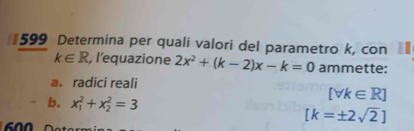 #599 Determina per quali valori del parametro k, con
k∈ R , l'equazione 2x^2+(k-2)x-k=0 ammette: 
a. radici reali 
b. x_1^(2+x_2^2=3
[forall k∈ R]
[k=± 2sqrt 2)]
600