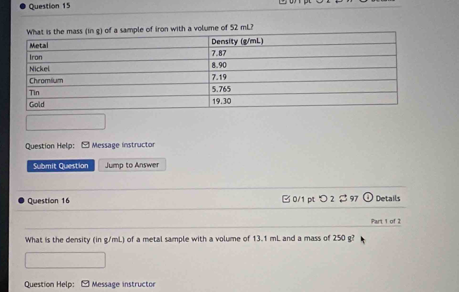 with a volume of 52 mL? 
Question Help: Message instructor 
Submit Question Jump to Answer 
Question 16 B 0/1 pt つ 2 97 Details 
Part 1 of 2 
What is the density (in g/mL) of a metal sample with a volume of 13.1 mL and a mass of 250 g? 
Question Help: Message instructor