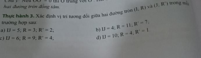 OO=0 thí Ô trùng với 
hai đường tròn đồng tâm. 
Thực hành 3. Xác định vị trí tương đối giữa hai đường tròn (I,R) và (J;R') trong n_0^2
trường hợp sau: 
a) IJ=5; R=3; R'=2; b) IJ=4; R=11; R'=7; 
c ) IJ=6; R=9; R'=4; d) IJ=10; R=4; R'=1.