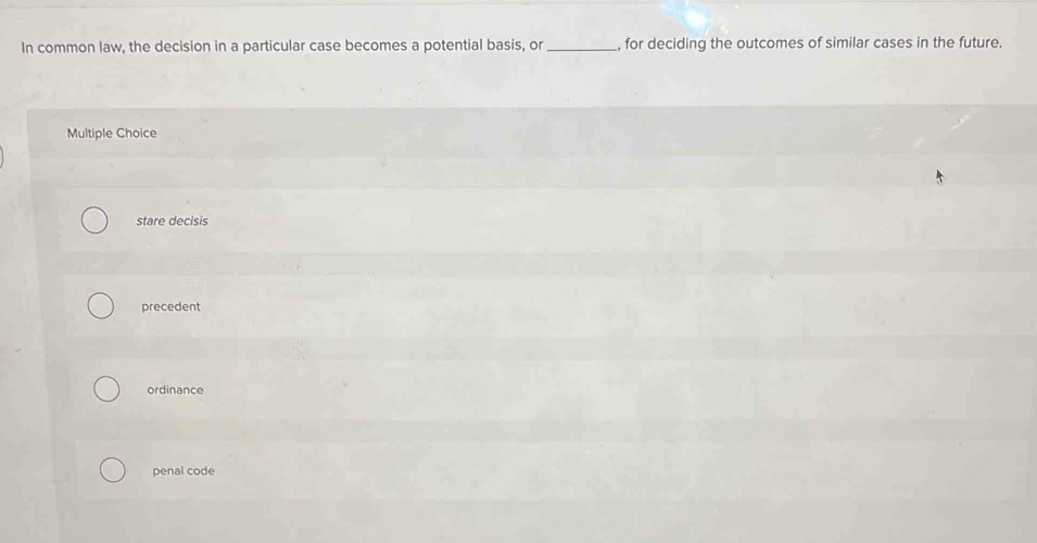 In common law, the decision in a particular case becomes a potential basis, or _, for deciding the outcomes of similar cases in the future
Multiple Choice
stare decisis
precedent
ordinance
penal code