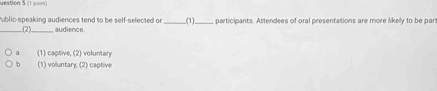 uestion 5 (1 point)
ublic-speaking audiences tend to be self-selected or _(1)_ participants. Attendees of oral presentations are more likely to be part
_(2)_ audience.
a (1) captive, (2) voluntary
b (1) voluntary, (2) captive