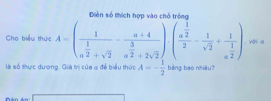 Điền số thích hợp vào chỗ trống 
Cho biểu thức A=(frac 1 1/a^2 +sqrt(2)- (a+4)/a+4 a^(frac 3)2+2sqrt()· (frac a^(frac 1)22- 1/sqrt(2) +frac 1a^(frac 1)2) , vói a 
là số thực dương. Giá trị của a để biểu thức A=- 1/2  bằng bao nhiêu? 
Đán án : 
overline 