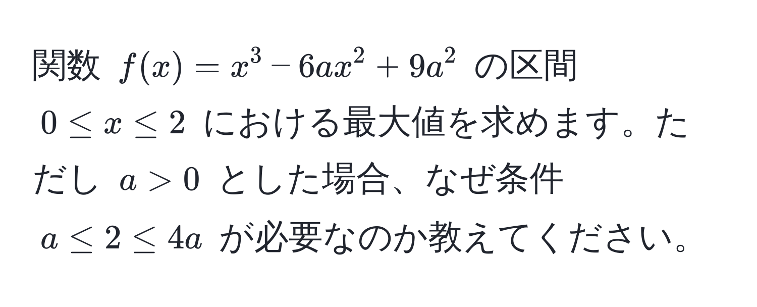 関数 $f(x)=x^3-6ax^2+9a^2$ の区間 $0 ≤ x ≤ 2$ における最大値を求めます。ただし $a>0$ とした場合、なぜ条件 $a ≤ 2 ≤ 4a$ が必要なのか教えてください。