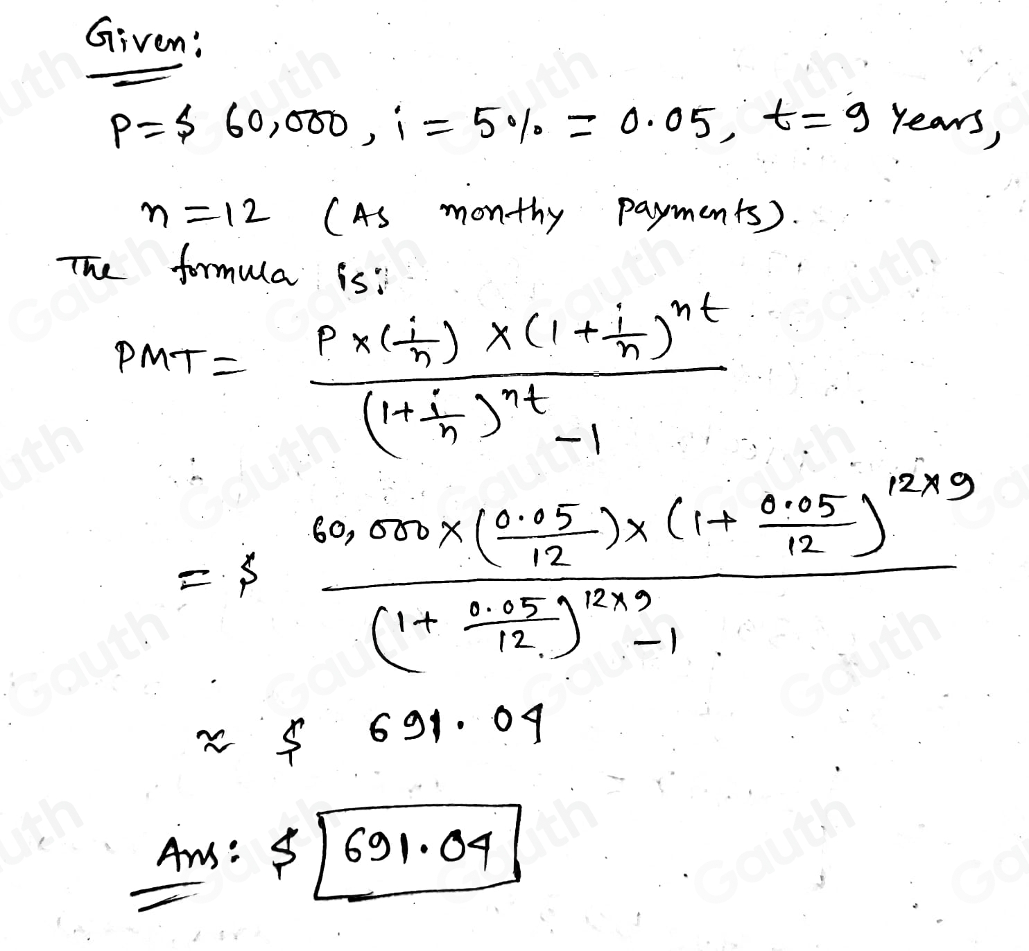 Given:
P= 60,000, i=5% =0.05, t=9 years,
n=12 (As monthy payments). 
The formula is:
PMT=frac P* (- i/n )* (1+ i/n )^nt(1+ i/n )^nt-1
=ffrac 60,000* ( (0.05)/12 )* (1+ (0.05)/12 )^12* 9(1+ (0.05)/12 )^12* 3-1
approx 5 691.04
Ans: $ [691.04