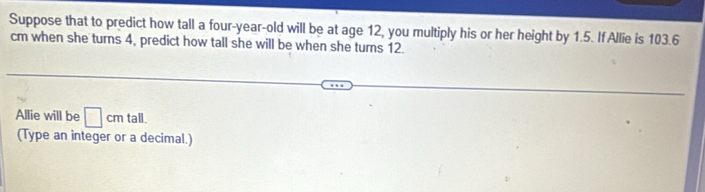 Suppose that to predict how tall a four-year-old will be at age 12, you multiply his or her height by 1.5. If Allie is 103.6
cm when she turns 4, predict how tall she will be when she turns 12. 
Allie will be □ cm tall. 
(Type an integer or a decimal.)