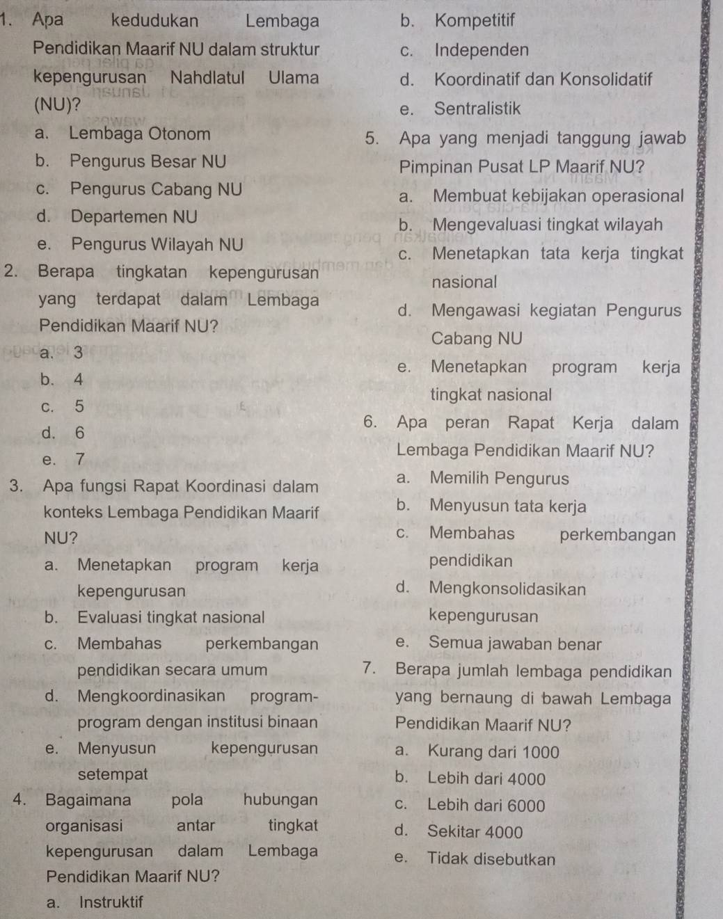 Apa kedudukan Lembaga b. Kompetitif
Pendidikan Maarif NU dalam struktur c. Independen
kepengurusan Nahdlatul Ulama d. Koordinatif dan Konsolidatif
(NU)? e. Sentralistik
a. Lembaga Otonom 5. Apa yang menjadi tanggung jawab
b. Pengurus Besar NU
Pimpinan Pusat LP Maarif NU?
c. Pengurus Cabang NU a. Membuat kebijakan operasional
d. Departemen NU
b. Mengevaluasi tingkat wilayah
e. Pengurus Wilayah NU
c. Menetapkan tata kerja tingkat
2. Berapa tingkatan kepengurusan
nasional
yang terdapat dalam Lembaga
d. Mengawasi kegiatan Pengurus
Pendidikan Maarif NU?
Cabang NU
a. 3
e. Menetapkan program kerja
b. 4
tingkat nasional
c. 5
d. 6
6. Apa peran Rapat Kerja dalam
e. 7
Lembaga Pendidikan Maarif NU?
3. Apa fungsi Rapat Koordinasi dalam
a. Memilih Pengurus
konteks Lembaga Pendidikan Maarif
b. Menyusun tata kerja
c. Membahas
NU? perkembangan
a. Menetapkan program kerja pendidikan
kepengurusan
d. Mengkonsolidasikan
b. Evaluasi tingkat nasional kepengurusan
c. Membahas perkembangan e. Semua jawaban benar
pendidikan secara umum 7. Berapa jumlah lembaga pendidikan
d. Mengkoordinasikan program- yang bernaung di bawah Lembaga
program dengan institusi binaan Pendidikan Maarif NU?
e. Menyusun kepengurusan a. Kurang dari 1000
setempat b. Lebih dari 4000
4. Bagaimana pola hubungan c. Lebih dari 6000
organisasi antar tingkat d. Sekitar 4000
kepengurusan dalam Lembaga e. Tidak disebutkan
Pendidikan Maarif NU?
a. Instruktif