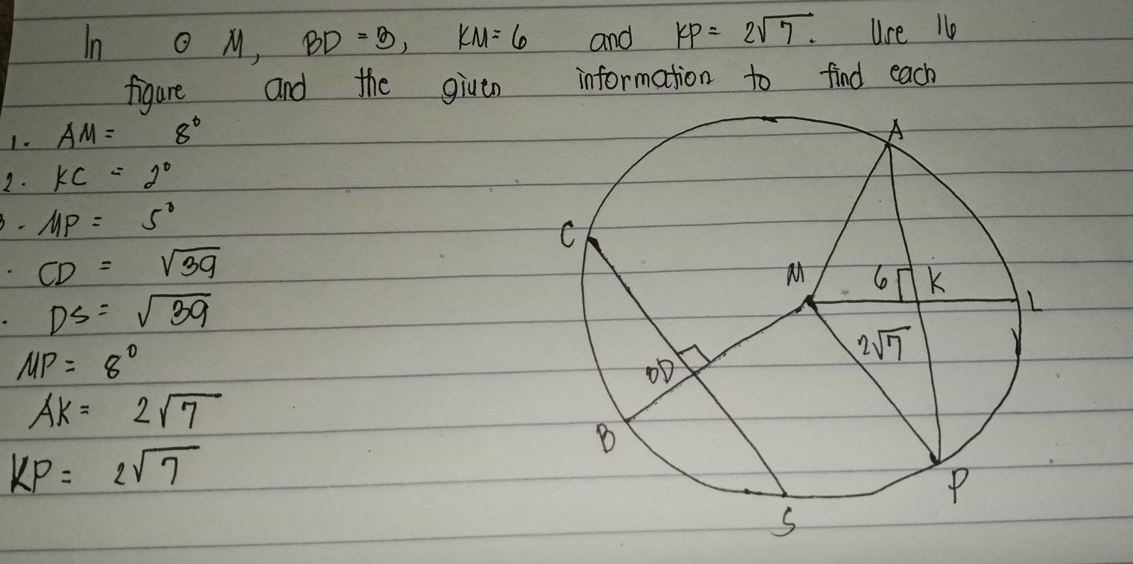 In odot M,BD=3,KM=6 and KP=2sqrt(7). Use 1o
figure and the given information to find each
1. AM=8°
2. KC=2°. MP=5°
CD=sqrt(39)
DS=sqrt(39)
MP=8°
AK=2sqrt(7)
KP=2sqrt(7)