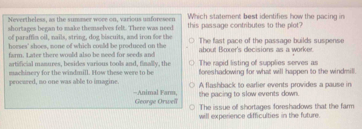 Nevertheless, as the summer wore on, various unforeseen Which statement best identifies how the pacing in
shortages began to make themselves felt. There was need this passage contributes to the plot?
of paraffin oil, nails, string, dog biscuits, and iron for the The fast pace of the passage builds suspense
horses' shoes, none of which could be produced on the
about Boxer's decisions as a worker.
farm. Later there would also be need for seeds and
artificial manures, besides various tools and, finally, the The rapid listing of supplies serves as
machinery for the windmill. How these were to be foreshadowing for what will happen to the windmill.
procured, no one was able to imagine.
A flashback to earlier events provides a pause in
--Animal Farm, the pacing to slow events down.
George Orwell
The issue of shortages foreshadows that the farm
will experience difficulties in the future.