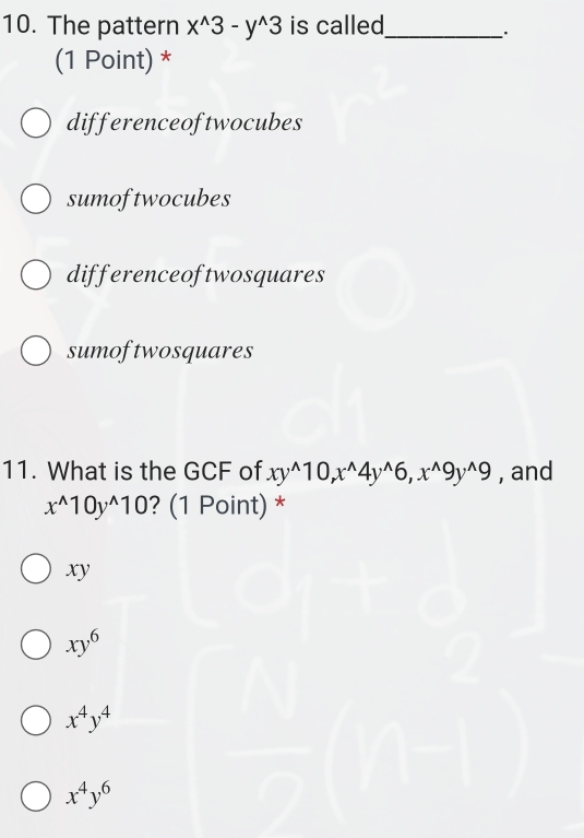 The pattern x^(wedge)3-y^(wedge)3 is called_
.
(1 Point) *
differenceoftwocubes
sumoftwocubes
differenceoftwosquares
sumoftwosquares
11. What is the GCF of xy^(wedge)10, x^(wedge)4y^(wedge)6, x^(wedge)9y^(wedge)9 , and
x^(wedge)10y^(wedge)10 ? (1 Point) *
xy
xy^6
x^4y^4
x^4y^6