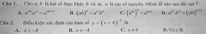 Cho a, b là hai số thực khác 0 và m, n là các số nguyên. Mệnh đề nào sau đây sai ?
A. a^m.a^n=a^(m+n). B. (ab)^n=a^n.b^n. C. (a^m)^n=a^(m.n). D. a^m.b^n=(ab)^m+n. 
Câu 2. Điều kiện xác định của hàm số y=(x+4)^-3 là
A. x>-4 B. x!= -4 C. x!= 4 D. forall x∈ R