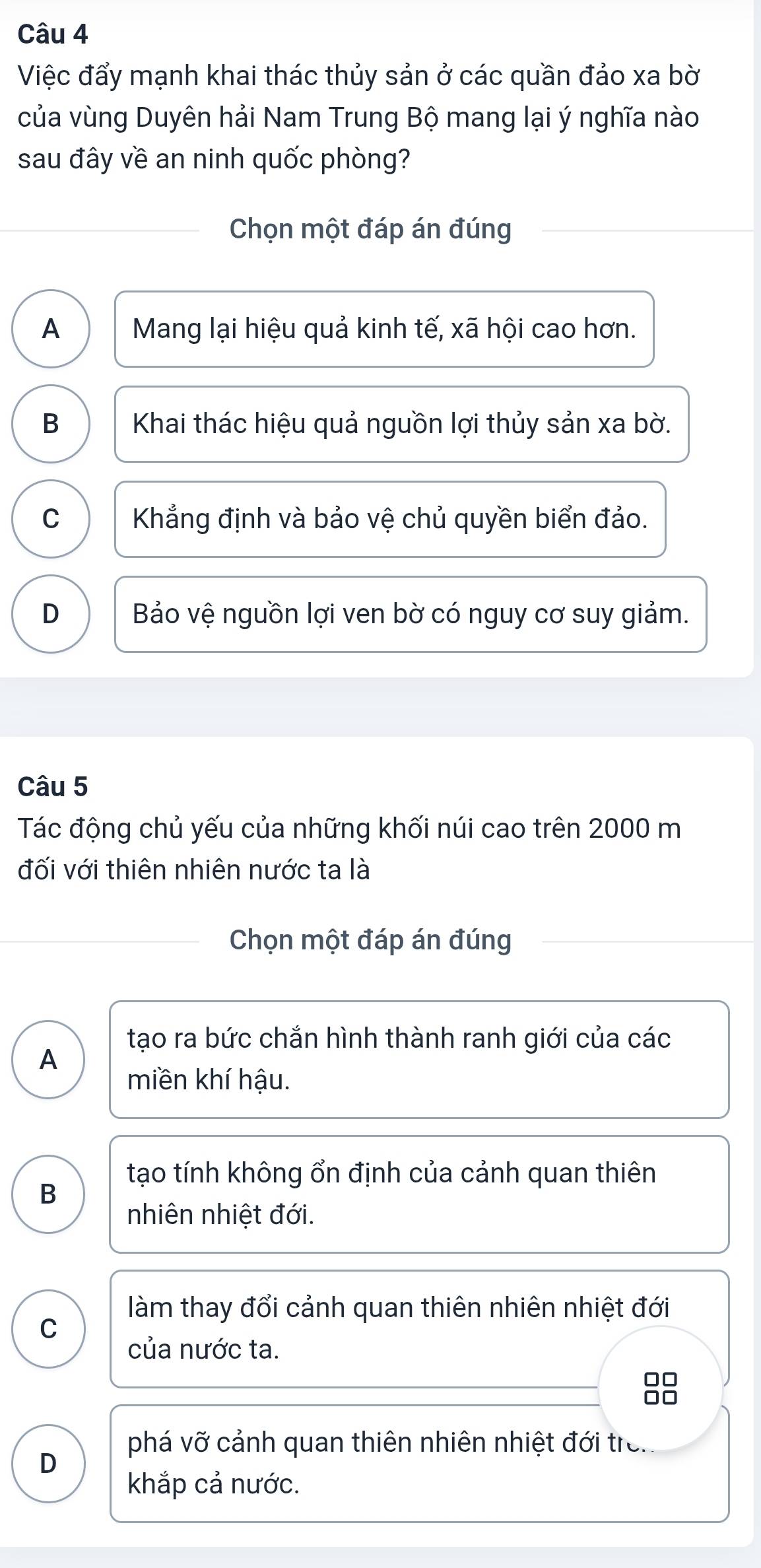 Việc đẩy mạnh khai thác thủy sản ở các quần đảo xa bờ
của vùng Duyên hải Nam Trung Bộ mang lại ý nghĩa nào
sau đây về an ninh quốc phòng?
Chọn một đáp án đúng
A Mang lại hiệu quả kinh tế, xã hội cao hơn.
B Khai thác hiệu quả nguồn lợi thủy sản xa bờ.
C Khẳng định và bảo vệ chủ quyền biển đảo.
D Bảo vệ nguồn lợi ven bờ có nguy cơ suy giảm.
Câu 5
Tác động chủ yếu của những khối núi cao trên 2000 m
đối với thiên nhiên nước ta là
Chọn một đáp án đúng
tạo ra bức chắn hình thành ranh giới của các
A
miền khí hậu.
tạo tính không ổn định của cảnh quan thiên
B
nhiên nhiệt đới.
làm thay đổi cảnh quan thiên nhiên nhiệt đới
C
của nước ta.
88
phá vỡ cảnh quan thiên nhiên nhiệt đới tre.
D
khắp cả nước.