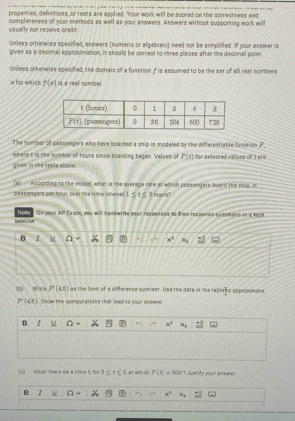 properties, definitions, or tests are applied. Your work will be scored on the correctness and
completeness of your methods as well as your answers. Answers without supporting work will
usually not receive credit.
Unless otherwise specified, answers (numeric or algebraic) need not be simplified. If your answer is
given as a decimal approximation, it should be correct to three places after the decimal point.
Unless otherwise specified, the domain of a functionf is assumed to be the set of all real numbers
∞ for which f(x) is a real number.
The number of passengers who have boarded a ship is modeled by the differentiable function P,
where t is the number of hours since boarding began. Values of P(t) for selected values of t are
given in the table above.
(a)'' According to the model, what is the average rate at which passengers board the ship, in
passengers per hour, over the time interval 1≤ t≤ 8 hours?
Note On your AP Exam, you will handwrite your responses to free-response questions in a test
booklet
B I
x^2
(b) Write P'(4.5) as the limit of a difference quotient. Use the data in the table to approximate
P'(4.5). Show the computations that lead to your answer.
B I L
x^2
(c) Must there be a time t, for 3≤ t≤ 6 , at which P(t)=500 ? Justify your answer.
B I Ω
x^2 x_2