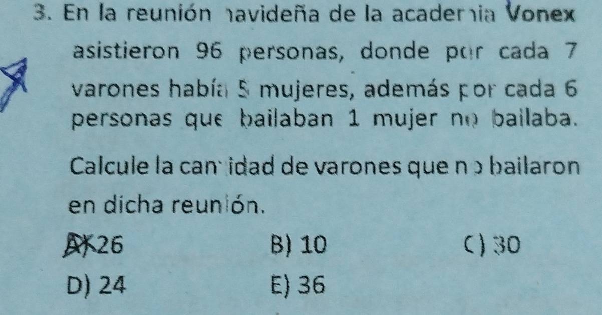 En la reunión navideña de la academia Vonex
asistieron 96 personas, donde por cada 7
varones había 5 mujeres, además por cada 6
personas que bailaban 1 mujer no bailaba.
Calcule la canç idad de varones que nɔ bailaron
en dicha reunión.
A26 B) 10 C) 30
D) 24 E) 36