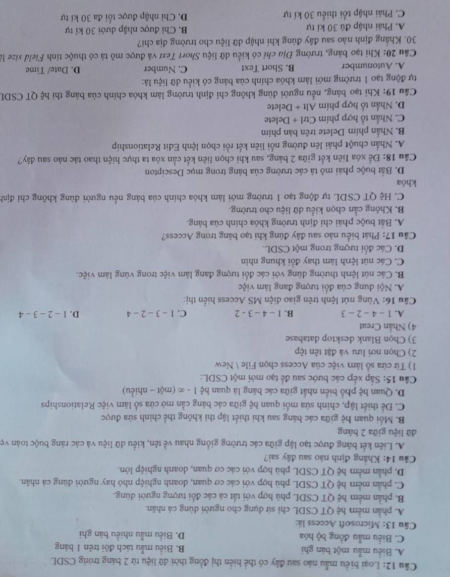 Loại biểu mẫu nào sau đây có thể hiển thị đồng thời dữ liệu từ 2 bảng trong CSDL
A. Biểu mẫu một bản ghi B. Biểu mẫu tách đôi trên 1 bảng
C. Biểu mẫu đồng bộ hóa D. Biểu mẫu nhiều bản ghi
Câu 13: Microsoft Access là:
A. phần mềm hệ QT CSDL chỉ sử dụng cho người dùng cá nhân.
B. phần mềm hệ QT CSDL phù hợp với tất cả các đối tượng người dùng.
C. phần mềm hệ QT CSDL phù hợp với các cơ quan, doanh nghiệp nhỏ hay người dùng cá nhân.
D. phần mềm hệ QT CSDL phù hợp với các cơ quan, doanh nghiệp lớn.
Câu 14: Khẳng định nào sau đây sai?
A. Liên kết bảng được tạo lập giữa các trường giống nhau về tên, kiểu dữ liệu và các ràng buộc toàn vẹ
dữ liệu giữa 2 bảng
B. Mối quan hệ giữa các bảng sau khi thiết lập thì không thể chinh sửa được
C. Để thiết lập, chinh sửa mối quan hệ giữa các bảng cần mở cửa số làm việc Relationships
D. Quan hệ phổ biến nhất giữa các bảng là quan hệ 1 - ∞ (một - nhiều)
Câu 15: Sắp xếp các bước sau để tạo mới một CSDL:
1) Từ cửa sồ làm việc của Access chọn File  New
2) Chọn nơi lưu và đặt tên tệp
3) Chọn Blank desktop database
4) Nhần Creat
A. 1-4-2-3 B. 1-4-3-2 C. 1-3-2-4 D. 1-2-3-4
Câu 16: Vùng nút lệnh trên giao diện MS Access hiển thị:
A. Nội dung của đối tượng đang làm việc
B. Các nút lệnh thường dùng với các đối tượng đang làm việc trong vùng làm việc.
C. Các nút lệnh làm thay đổi khung nhìn
D. Các đổi tượng trong một CSDL.
Câu 17: Phát biểu nào sau đây đúng khi tạo bảng trong Access?
A. Bắt buộc phải chỉ định trường khóa chính của bảng.
B. Không cần chọn kiểu dữ liệu cho trường.
C. Hệ QT CSDL tự động tạo 1 trường mới làm khóa chính của bảng nếu người dùng không chỉ định
khóa
D. Bắt buộc phải mô tả các trường của bảng trong mục Descipton
Câu 18: Để xóa liên kết giữa 2 bảng, sau khi chọn liên kết cần xóa ta thực hiện thao tác nào sau đây?
A. Nhấn chuột phải lên đường nổi liên kết rồi chọn lệnh Edit Relationship
B. Nhấn phím Delete trên bàn phím
C. Nhấn tổ hợp phím Ctrl + Delete
D. Nhấn tổ hợp phím Alt + Delete
Câu 19: Khi tạo bảng, nếu người dùng không chỉ định trường làm khóa chính của bảng thì hệ QT CSDL
tự động tạo 1 trường mới làm khóa chính của bảng có kiều dữ liệu là:
A. Autonumber B. Short Text C. Number D. Date/ Time
Câu 20: Khi tạo bảng, trường Địa chỉ có kiểu dữ liệu Short Text và được mô tả có thuộc tính Field size là
30. Khẳng định nào sau đây đúng khi nhập dữ liệu cho trường địa chỉ?
A. Phải nhập đủ 30 kí tự B. Chi được nhập dưới 30 kí tự
C. Phải nhập tối thiểu 30 kí tự D. Chi nhập được tối đa 30 kí tự