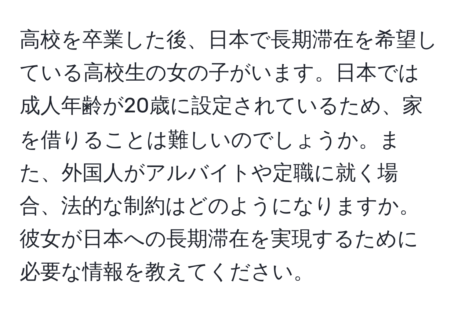 高校を卒業した後、日本で長期滞在を希望している高校生の女の子がいます。日本では成人年齢が20歳に設定されているため、家を借りることは難しいのでしょうか。また、外国人がアルバイトや定職に就く場合、法的な制約はどのようになりますか。彼女が日本への長期滞在を実現するために必要な情報を教えてください。