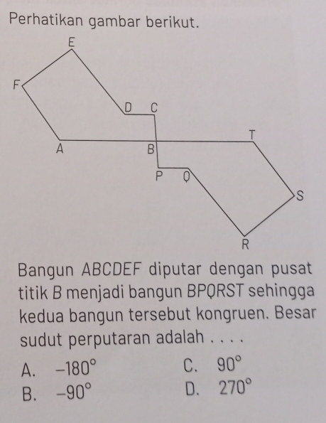 Perhatikan gambar berikut.
Bangun ABCDEF diputar dengan pusat
titik B menjadi bangun BPQRST sehingga
kedua bangun tersebut kongruen. Besar
sudut perputaran adalah . . . .
A. -180° C. 90°
B. -90° D. 270°