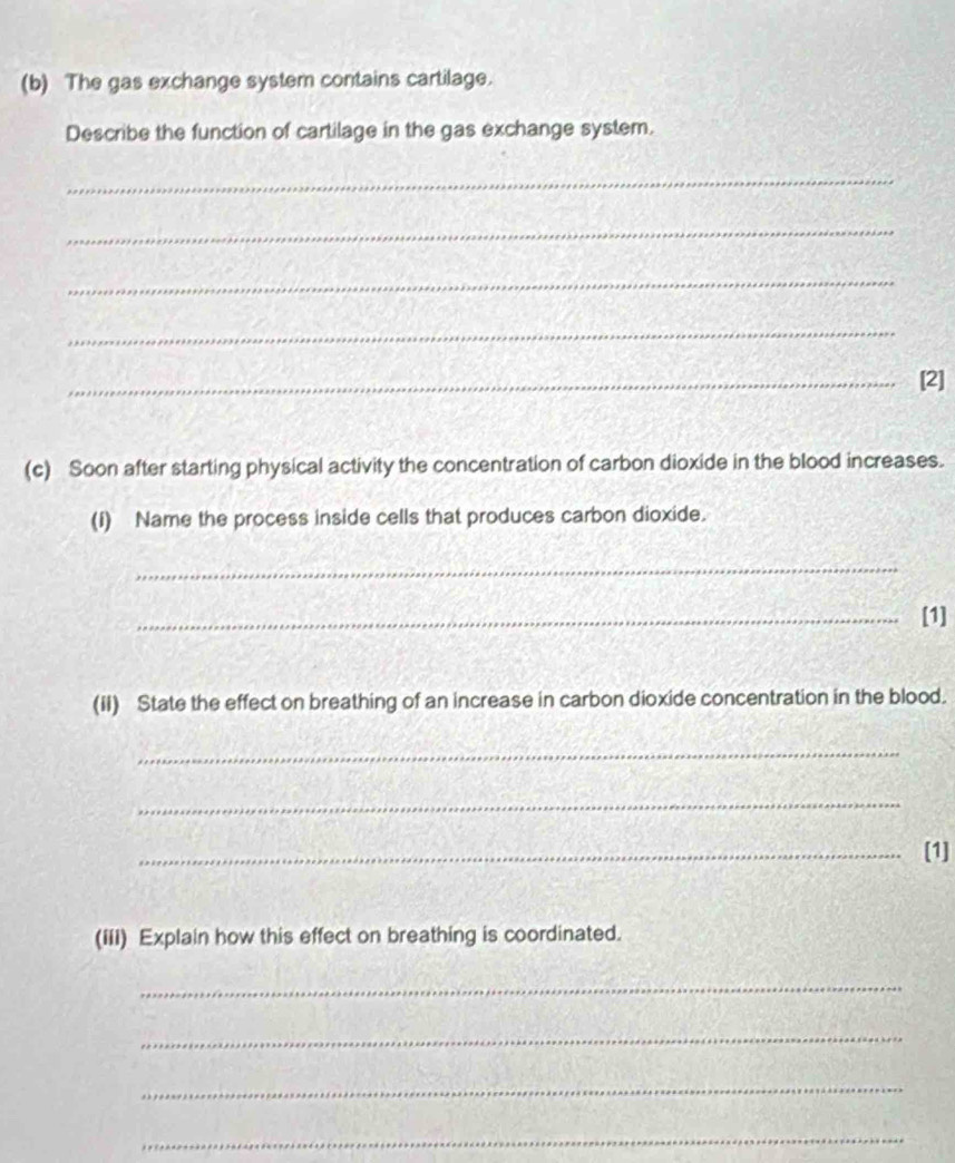 The gas exchange system contains cartilage. 
Describe the function of cartilage in the gas exchange system. 
_ 
_ 
_ 
_ 
_[2] 
(c) Soon after starting physical activity the concentration of carbon dioxide in the blood increases. 
(I) Name the process inside cells that produces carbon dioxide. 
_ 
_[1] 
(iI) State the effect on breathing of an increase in carbon dioxide concentration in the blood. 
_ 
_ 
_[1] 
(iii) Explain how this effect on breathing is coordinated. 
_ 
_ 
_ 
_