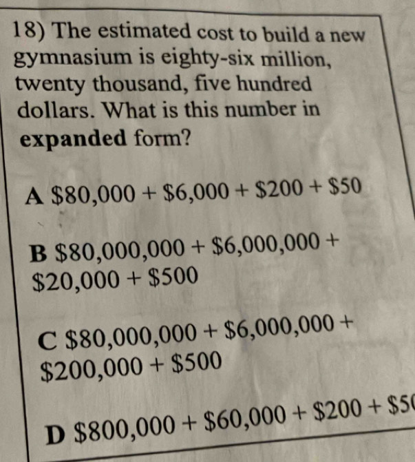 The estimated cost to build a new
gymnasium is eighty-six million,
twenty thousand, five hundred
dollars. What is this number in
expanded form?
A $80,000+$6,000+$200+$50
B $80,000,000+$6,000,000+
$20,000+$500
C $80,000,000+$6,000,000+
$200,000+$500
D $800,000+$60,000+$200+$5