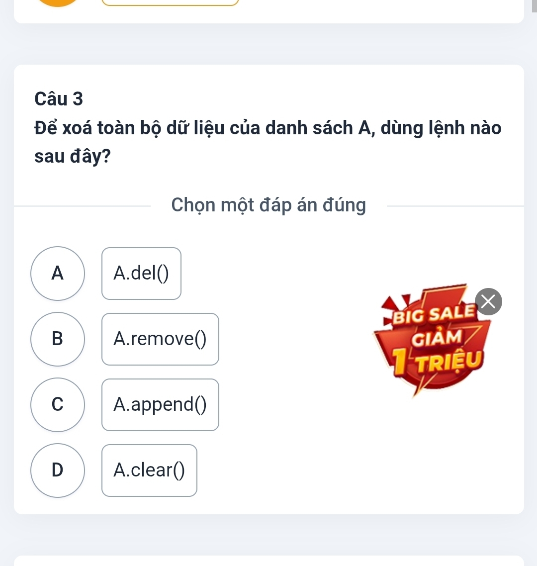 Để xoá toàn bộ dữ liệu của danh sách A, dùng lệnh nào
sau đây?
Chọn một đáp án đúng
A A.del()
BIG SALE
B A.remove() GIảm
I triệu
C A.append()
D A.clear()