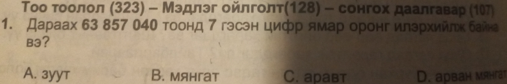 Τоо τοоοлол (323) - Мэдлэг ойлголт128) - сонгох даалгавар (1
1. Дараах 63 857 04О тоонд 7 гэсэн цифр ямарοоронг илзрхийлх байна
B3?
A. 3yyт B. мянгат C. aравт D. арван мянгат