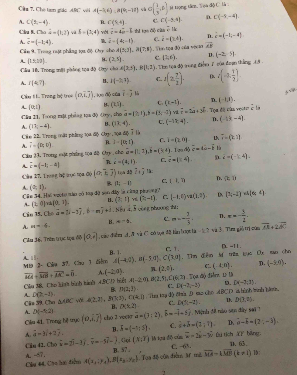 Cho tam giác ABC với A(-3;6);B(9;-10) và G( 1/3 ;0) là trọng tâm. Tọa độ C là :
A. C(5;-4). C(5;4). C. C(-5;4). D. C(-5;-4).
B.
Câu 8. Cho vector a=(1;2) và vector b=(3;4) với vector c=4vector a-vector b thì tọa độ của vector c là:
A. overline c=(-1;4). overline c=(4;-1). C. overline c=(1;4). D. vector c=(-1;-4).
B.
Câu 9. Trong mặt phẳng tọa độ Oxy cho A(5;3),B(7;8). Tìm tọa độ của véctơ overline AB
A. (15;10). (2;5). C. (2;6). D. (-2;-5).
B.
Câu 10. Trong mặt phẳng tọa độ Oxy cho A(3;5),B(1;2). Tìm tọa độ trung điểm / của đoạn thẳng AB .
A. I(4;7).
B. I(-2;3). C. I(2; 7/2 ). D. I(-2: 7/2 ).
Câu 11. Trong hệ trục (O,overline i,overline j) , tọa độ của vector i-vector j là
t vật.
A. (0;1).
B. (1;1).
C. (1;-1). D. (-1;1).
Câu 21. Trong mặt phẳng tọa độ Oxy , cho vector a=(2;1),vector b=(3;-2) và vector c=2vector a+3vector b. Tọa độ của vectơ vector c là
A. (13;-4).
B. (13;4). C. (-13;4). D. (-13;-4).
Câu 22. Trong mặt phẳng tọa độ Oxy , tọa độ i là
A. overline i=(0;0).
B. overline i=(0;1). C. overline i=(1;0). D. overline i=(1;1).
Câu 23. Trong mặt phẳng tọa độ Oxy , cho overline a=(1;2),overline b=(3;4). Tọa độ vector c=4vector a-vector b là
A. overline c=(-1;-4).
B. vector c=(4;1). C. vector c=(1;4). D. overline c=(-1;4).
Câu 27. Trong hệ trục tọa độ (O;overline i;overline j) tọa độ overline i+overline j là:
B. (1;-1) C. (-1;1) D. (1;1)
A. (0;1).
Câu 34. Hai vectơ nào có toạ độ sau đây là cùng phương?
A. (1;0) và (0;1). (2;1) và (2;-1) C. (-1;0) và (1;0). D. (3;-2) và (6;4).
B.
Câu 35. Cho vector a=2vector i-3vector j,vector b=mvector j+vector i. Nếu a, b cùng phương thì:
B. m=6. m=- 2/3 . D. m=- 3/2 .
C.
A. m=-6. overline AB+2overline AC
Câu 36. Trên trục tọa độ (O;overline e) , các điểm A, B và C có tọa độ lần lượt là −1; 2 và 3 . Tìm giá trị của
B. 1. C. 7 . D. -11 .
A. 11.
MĐ 2- Câu 37. Cho 3 điểm A(-4;0),B(-5;0),C(3;0). Tìm điểm M trên trục Ox sao cho
overline MA+overline MB+overline MC=overline 0. A. (-2;0). B. (2;0). C. (-4;0). D. (-5;0).
Câu 38. Cho hình bình hành ABCD biết A(-2;0),B(2;5),C(6;2). Tọa độ điểm D là
B. D(2;3). C. D(-2;-3). D. D(-2;3).
A. D(2;-3).
Câu 39. Cho △ ABC với A(2;2),B(3;3),C(4;1). Tìm toạ độ đinh D sao cho ABCD là hình bình hành.
B. D(5;2) C. D(5;-2). D. D(3;0).
A. D(-5;2).. Mệnh đề nào sau đây sai ?
Câu 41. Trong h? trục (O,vector i,vector j) cho 2 vecta vector a=(3;2),vector b=-vector i+5overline j
B. vector b=(-1;5). C. vector a+vector b=(2;7). D. vector a-vector b=(2;-3).
A. vector a=3vector i+2vector j. vector w=2vector u-3vector v thì tích XY bằng:
Câu 42. Cho vector u=2vector i-3vector j,vector v=-5vector i-vector j. Gọi (X;Y) là tọa độ của
A. --57. B. 57 . C. -63 . D. 63 .
Cầu 44. Cho hai điểm A(x_A;y_A),B(x_B;y_B). Tọa độ của điểm M mà overline MA=koverline MB(k!= 1) là:
2