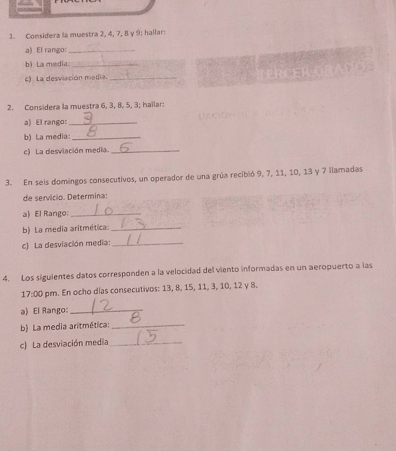 Considera la muestra 2, 4, 7, 8 y 9; hallar: 
a) El rango:_ 
b) La media:_ 
c) La desviación media._ 
2. Considera la muestra 6, 3, 8, 5, 3; hallar: 
a) El rango:_ 
b) La media:_ 
c) La desviación media._ 
3. En seis domingos consecutivos, un operador de una grúa recibió 9, 7, 11, 10, 13 y 7 llamadas 
de servicio. Determina: 
a) El Rango:_ 
b) La media aritmética:_ 
c) La desviación media:_ 
4. Los siguientes datos corresponden a la velocidad del viento informadas en un aeropuerto a las 
17:00 pm. En ocho días consecutivos: 13, 8, 15, 11, 3, 10, 12 y 8. 
a) El Rango:_ 
b) La media aritmética:_ 
c) La desviación media_