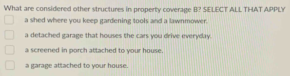 What are considered other structures in property coverage B? SELECT ALL THAT APPLY
a shed where you keep gardening tools and a lawnmower.
a detached garage that houses the cars you drive everyday.
a screened in porch attached to your house.
a garage attached to your house.