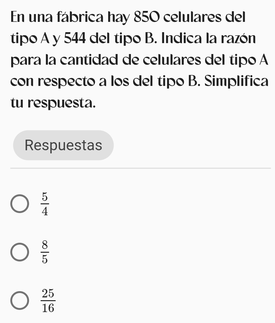 En una fábrica hay 850 celulares del
tipo A y 544 del tipo B. Indica la razón
para la cantidad de celulares del tipo A
con respecto a los del tipo B. Simplifica
tu respuesta.
Respuestas
 5/4 
 8/5 
 25/16 