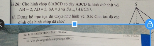 ài 26: Cho hình chóp S. ABCD có đáy ABCD là hình chữ nhật với s
AB=2, AD=5, SA=3vaSA⊥ (ABCD). 
a/. Dựng hệ trục tọa độ Oxyz như hình vẽ. Xác định tọa độ các 
đình của hình chóp đã cho? 
Bài 1: PHươnG TRÌnh Mặt Pháng 
TOẢN 12A14 
M Viết phương trình mặt phẳng (SBC)?