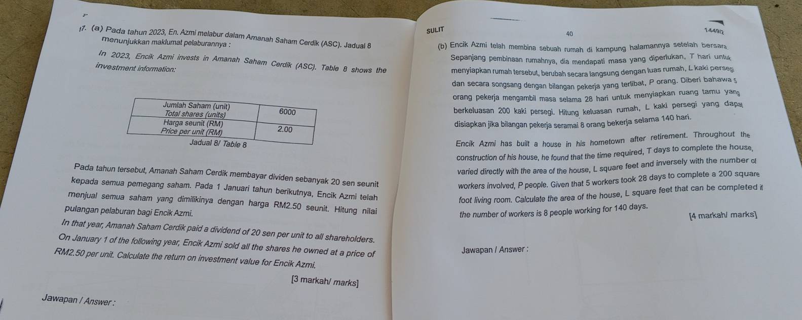 SULIT
40
1449/2
ı7. (a) Pada tahun 2023, En. Azmi melabur dalam Amanah Saham Cerdik (ASC). Jadual 8
menunjukkan maklumat pelaburannya : (b) Encik Azmi telah membina sebuah rumah di kampung halamannya setelah bersara
Sepanjang pembinaan rumahnya, dia mendapati masa yang diperlukan, Thari untu
In 2023, Encik Azmi invests in Amanah Saham Cerdik (ASC). Table 8 shows the
investment information:
menyiapkan rumah tersebut, berubah secara langsung dengan luas rumah, L kaki perseş
dan secara songsang dengan bilangan pekerja yang terlibat, P orang. Diberi bahawa ş
orang pekerja mengambil masa selama 28 hari untuk menyiapkan ruang tamu yang
berkeluasan 200 kaki persegi. Hitung keluasan rumah, L kaki persegi yang dap
disiapkan jika bilangan pekerja seramai 8 orang bekerja selama 140 hari.
Encik Azmi has built a house in his hometown after retirement. Throughout the
construction of his house, he found that the time required, T days to complete the house,
varied directly with the area of the house, L square feet and inversely with the number of
Pada tahun tersebut, Amanah Saham Cerdik membayar dividen sebanyak 20 sen seunit
workers involved, P people. Given that 5 workers took 28 days to complete a 200 square
kepada semua pemegang saham. Pada 1 Januari tahun berikutnya, Encik Azmi telah
foot living room. Calculate the area of the house, L square feet that can be completed it
menjual semua saham yang dimilikinya dengan harga RM2.50 seunit. Hitung nilai
pulangan pelaburan bagi Encik Azmi. the number of workers is 8 people working for 140 days.
[4 markah/ marks]
In that year, Amanah Saham Cerdik paid a dividend of 20 sen per unit to all shareholders.
On January 1 of the following year, Encik Azmi sold all the shares he owned at a price of
Jawapan / Answer :
RM2.50 per unit. Calculate the return on investment value for Encik Azmi.
[3 markah/ marks]
Jawapan / Answer :