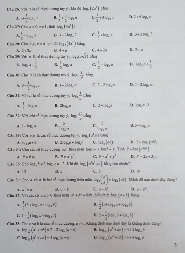 Với a là số thực dương tùy ý , khi đó log _4(2a^3) bàng
A. 1+ 3/2 log _2a B.  1/2 + 3/2 log _2a C.  1/2 +3log _2a D. 2+6log _2a
Câu 27: Cho a>0;a!= 1 , tính log _a(4a^3) ?
A.  1/3 -log _a4 B. 3-2log _a2 C.  1/3 +log _a4 D. 3+2log _a2
Câu 28: Cho log _2x=a , khi đó log _2(4x^2) bằng
A. 2+2a B. 4+a C. 4+2a D. 2+a
Câu 29: Với a là số thực dương tùy ý, log _3(asqrt(3)) bàng
A. log _3a- 1/2 . B.  1/2 log _3a. C.  1/2 -log _3a. D. log _3a+ 1/2 .
Câu 30: Cho a là số thực dương tùy ý, log,  3/a^2  bàng
A. 3- 1/2 log _3a. B. 1+2log _3a. C. 3-2log _3a. D. 1-2log _3a.
Câu 31: Với a là số thực dương tùy ý, log _2 4/a  bàng
A.  1/2 -log _2a B. 2log _2a C. 2-log _2a D. log _2a-1.
Câu 32: Với a là số thực dương tùy ý, og_5 25/a  bàng
A. 2-log _5a B. frac 5log _5a C. frac 2log _5a D. 5-log _5a
Câu 33: Với a,b là các số thực dương tùy ý, log _2(a^2· b) bằng
A. log _2a+b B. 2log _2a+log _2b C. log _2(ab) D. 2+log _2(ab)
Câu 34: Cho các số thực dương a,6 thỏa mãn log a=x,log b=y. Tinh P=log (a^2b^3).
A. P=6xy. B. P=x^2y^3. C. P=x^2+y^3. D. P=2x+3y.
Câu 35: Cho log _ab=3,log _ac=-2. Khi đó log _a(a^3b^2sqrt(c)) bằng bao nhiêu?
A. 13 B. 5 C. 8 D. 10
Câu 36: Cho ơ và b là hai số thực dương thỏa mãn log _2( a/b )=log _4(ab). Mệnh đề nào dưới đây đúng?
A. a^2=b. B. a=b. C. a=b^3. D. a=b^2.
Câu 37: Với các số a,b>0 thỏa mǎn a^2+b^2=6ab , biểu thức log _2(a+b) bàng:
B.
A.  1/2 (3+log _2a+log _2b)  1/2 (1+log _2a+log _2b)
C. 1+ 1/2 (log _2a+log _2b) 2+ 1/2 (log _2a+log _2b)
D.
Câu 38: Cho a và b là các số thực dương, a!= 1. Khẳng định nào dưới đây là khẳng định đùng?
A. log _sqrt(a)(a^2+ab)=2+2log _a(a+b) B. log _sqrt(a)(a^2+ab)=4+2log _ab
C. log _sqrt(a)(a^2+ab)=4log _a(a+b) D. log _sqrt(a)(a^2+ab)=1+4log _ab
3