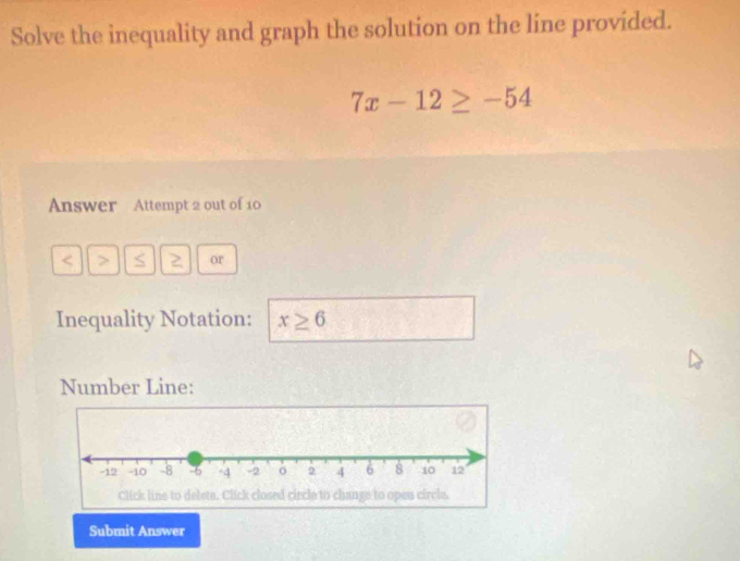 Solve the inequality and graph the solution on the line provided.
7x-12≥ -54
Answer Attempt 2 out of 10 
< > S 2 or 
Inequality Notation: x≥ 6
Number Line: 
Submit Answer