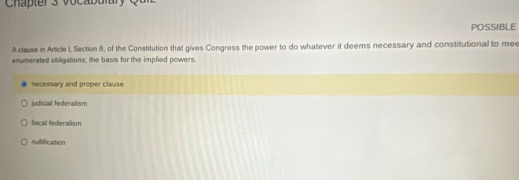 Chapter 3 voca b ular y e
POSSIBLE
A clause in Article I, Section 8, of the Constitution that gives Congress the power to do whatever it deems necessary and constitutional to mee
enumerated obligations; the basis for the implied powers.
necessary and proper clause
judicial federalism
fiscal federalism
nullification