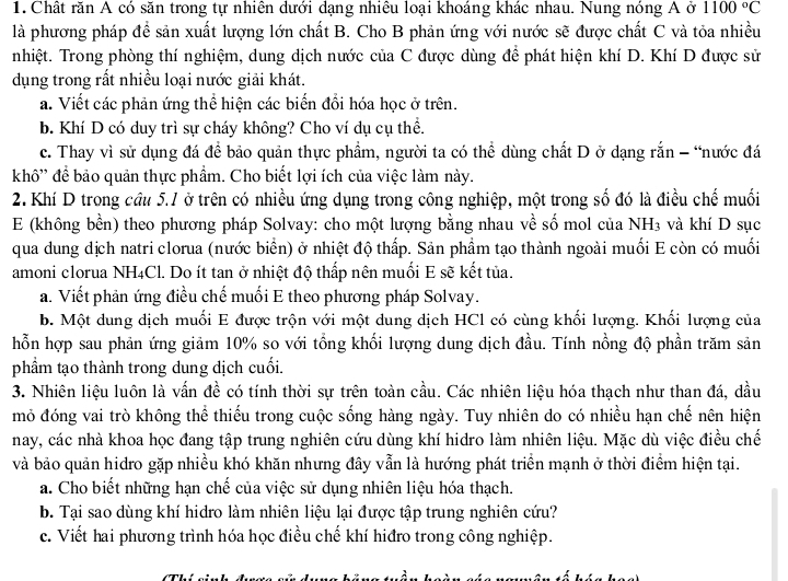 Chất răn A có săn trong tự nhiên dưới dạng nhiêu loại khoáng khác nhau. Nung nóng A ở 1100°C
là phương pháp để sản xuất lượng lớn chất B. Cho B phản ứng với nước sẽ được chất C và tỏa nhiều
nhiệt. Trong phòng thí nghiệm, dung dịch nước của C được dùng để phát hiện khí D. Khí D được sử
dụng trong rất nhiều loại nước giải khát.
a. Viết các phản ứng thể hiện các biến đổi hóa học ở trên.
b. Khí D có duy trì sự cháy không? Cho ví dụ cụ thể.
c. Thay vì sử dụng đá để bảo quản thực phẩm, người ta có thể dùng chất D ở dạng rắn - “nước đá
khô'' để bảo quản thực phẩm. Cho biết lợi ích của việc làm này.
2. Khí D trong cầu 5.1 ở trên có nhiều ứng dụng trong công nghiệp, một trong số đó là điều chế muối
E (không bền) theo phương pháp Solvay: cho một lượng bằng nhau về số mol của NH3 và khí D sục
qua dung dịch natri clorua (nước biển) ở nhiệt độ thấp. Sản phẩm tạo thành ngoài muối E còn có muối
amoni clorua NH4Cl. Do ít tan ở nhiệt độ thấp nên muối E sẽ kết tủa.
a. Viết phản ứng điều chế muối E theo phương pháp Solvay.
b. Một dung dịch muối E được trộn với một dung dịch HCl có cùng khối lượng. Khối lượng của
hỗn hợp sau phản ứng giảm 10% so với tổng khối lượng dung dịch đầu. Tính nồng độ phần trăm sản
phẩm tạo thành trong dung dịch cuối.
3. Nhiên liệu luôn là vấn đề có tính thời sự trên toàn cầu. Các nhiên liệu hóa thạch như than đá, dầu
mỏ đóng vai trò không thể thiếu trong cuộc sống hàng ngày. Tuy nhiên do có nhiều hạn chế nên hiện
nay, các nhà khoa học đang tập trung nghiên cứu dùng khí hidro làm nhiên liệu. Mặc dù việc điều chế
và bảo quản hidro gặp nhiều khó khăn nhưng đây vẫn là hướng phát triển mạnh ở thời điểm hiện tại.
a. Cho biết những hạn chế của việc sử dụng nhiên liệu hóa thạch.
b. Tại sao dùng khí hidro làm nhiên liệu lại được tập trung nghiên cứu?
c. Viết hai phương trình hóa học điều chế khí hiđro trong công nghiệp.