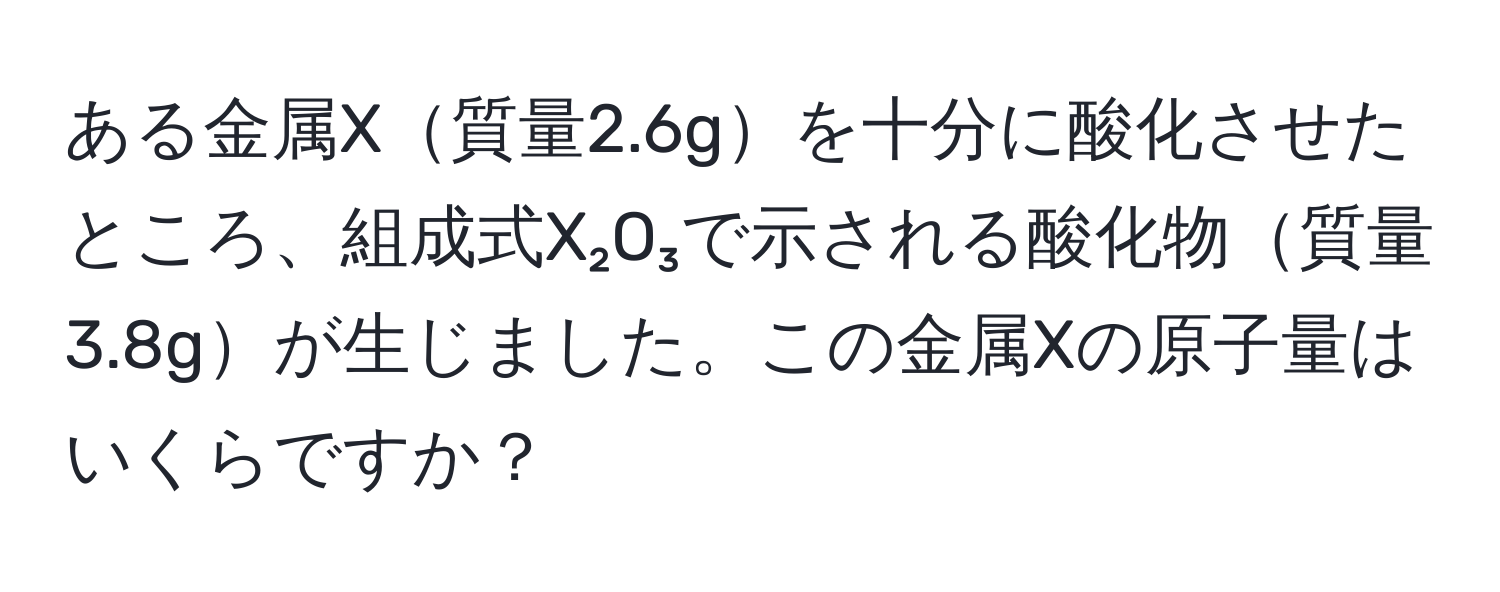 ある金属X質量2.6gを十分に酸化させたところ、組成式X₂O₃で示される酸化物質量3.8gが生じました。この金属Xの原子量はいくらですか？