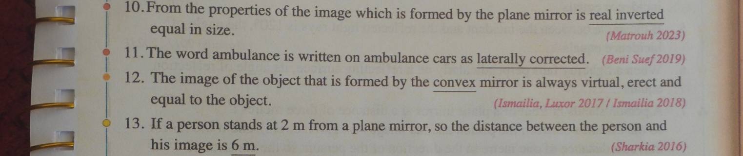 From the properties of the image which is formed by the plane mirror is real inverted 
equal in size. 
(Matrouh 2023) 
11. The word ambulance is written on ambulance cars as laterally corrected. (Beni Suef 2019) 
12. The image of the object that is formed by the convex mirror is always virtual, erect and 
equal to the object. (Ismailia, Luxor 2017 / Ismailia 2018) 
13. If a person stands at 2 m from a plane mirror, so the distance between the person and 
his image is 6 m. (Sharkia 2016)