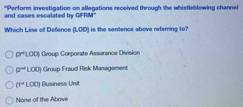 “Perform investigation on allegations received through the whistleblowing channel
and cases escalated by GFRM”
Which Line of Defence (LOD) is the sentence above referring to?
(3^(rd)LOD) Group Corporate Assurance Division
(2^(nd)LOD) Group Fraud Risk Management
(1^(st)LOD) Business Unit
None of the Above