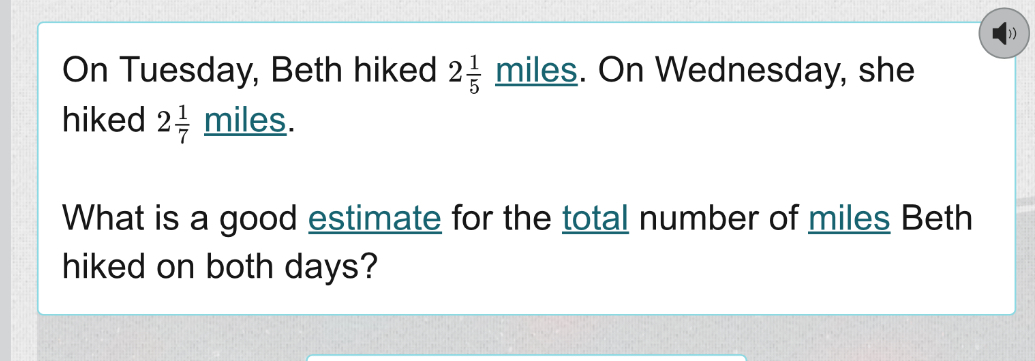 On Tuesday, Beth hiked 2 1/5 _ miles On Wednesday, she 
hiked 2 1/7  miles. 
What is a good estimate for the total number of miles Beth 
hiked on both days?