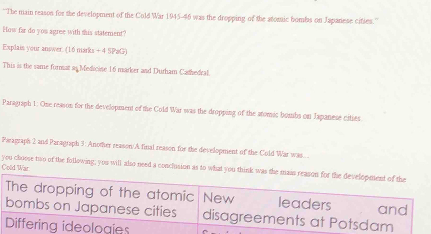 “The main reason for the development of the Cold War 1945- 46 was the dropping of the atomic bombs on Japanese cities.”
How far do you agree with this statement?
Explain your answer. (16 marks + 4 SPaG)
This is the same format as Medicine 16 marker and Durham Cathedral.
Paragraph 1: One reason for the development of the Cold War was the dropping of the atomic bombs on Japanese cities.
Paragraph 2 and Paragraph 3: Another reason/A final reason for the development of the Cold War was...
you choose two of the following; you will also need a conclusion as to what you think was the main reason for the development of the Cold War.
The dropping of the atomic New leaders and
bombs on Japanese cities disagreements at Potsdam
Differing ideologies