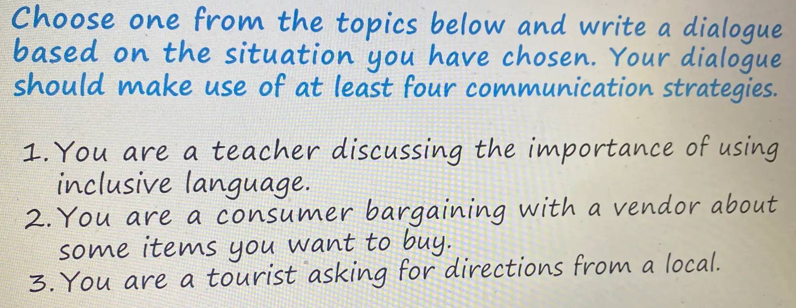 Choose one from the topics below and write a dialogue
based on the situation you have chosen. Your dialogue
should make use of at least four communication strategies.
1.You are a teacher discussing the importance of using
inclusive language.
some items you want to buy