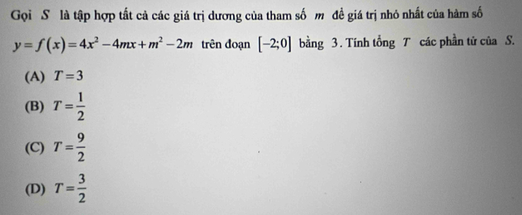 Gọi Số là tập hợp tất cả các giá trị dương của tham số mô đề giá trị nhỏ nhất của hàm số
y=f(x)=4x^2-4mx+m^2-2m trên đoạn [-2;0] bằng 3 . Tính tổng T các phần tử của S.
(A) T=3
(B) T= 1/2 
(C) T= 9/2 
(D) T= 3/2 