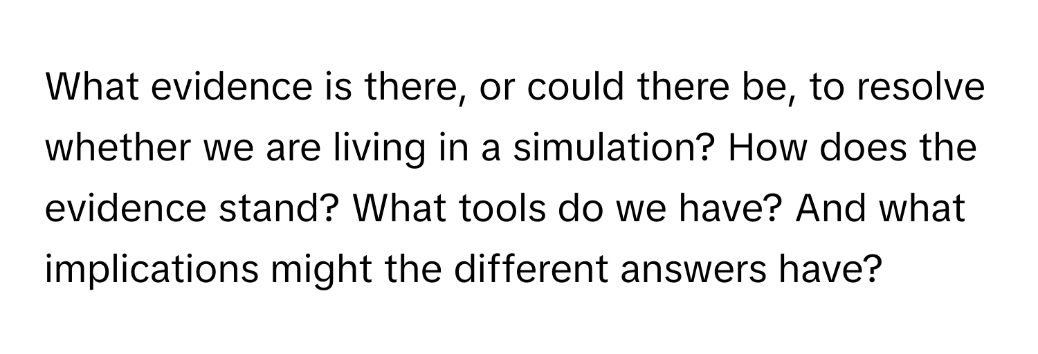 What evidence is there, or could there be, to resolve whether we are living in a simulation? How does the evidence stand? What tools do we have? And what implications might the different answers have?