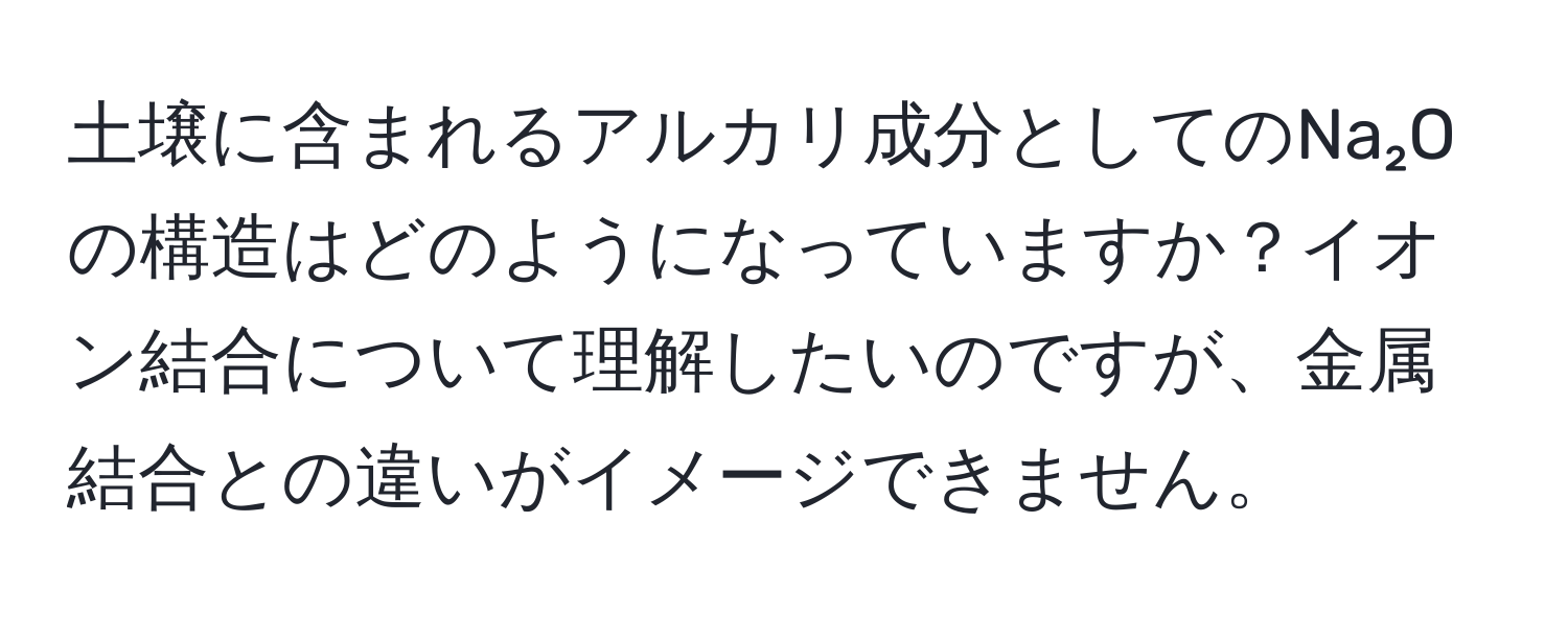 土壌に含まれるアルカリ成分としてのNa₂Oの構造はどのようになっていますか？イオン結合について理解したいのですが、金属結合との違いがイメージできません。