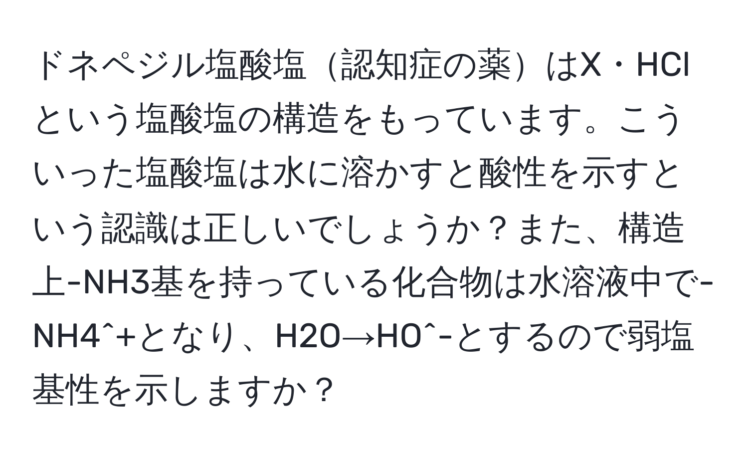 ドネペジル塩酸塩認知症の薬はX・HClという塩酸塩の構造をもっています。こういった塩酸塩は水に溶かすと酸性を示すという認識は正しいでしょうか？また、構造上-NH3基を持っている化合物は水溶液中で-NH4^+となり、H2O→HO^-とするので弱塩基性を示しますか？