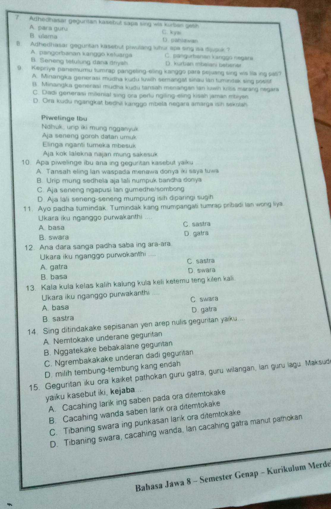 Adhedhasar geguritan kasebut sapa sing wis kurban gelih
A. para guru C. kyai
B. ulama D. pahlawan
B. Adhedhasar geguritan kasebut piwulang luhur apa sing isa dijupuk ?
A. pangorbanan kanggo keluarga C. pangurbanan kanggo negara
B. Seneng tefulung dana driyah D. kurban mbelani beberer
9. Kepriye panemumu tumrap pangeling-eling kanggo para pejuang sing wis lils ing pati?
A. Minangka generasi mudha kudu luwih semangat sinau lan tumindak sing posilif
B. Minangka generasi mudha kudu tansah menangan ian luwih kritis marang negara
C. Dadi generasi milenial sing ora perlu ngiling-eling kissh jaman mbiyen
D. Ora kudu ngangkat bedhil kanggo mbela negara amarga isih sekolah
Piwelinge lbu
Ndhuk, urip iki mung ngganyuk
Aja seneng goroh datan umuk
Elinga nganti tumeka mbesuk
Aja kok lalekna najan mung sakesuk
10. Apa piwelinge ibu ana ing geguritan kasebut yaiku
A. Tansah eling lan waspada menawa donya iki saya tuwa
B. Urip mung sedhela aja Iali numpuk bandha donya
C. Aja seneng ngapusi lan gumedhe/sombong
D. Aja lali seneng-seneng mumpung isih diparingi sugih
11. Ayo padha tumindak. Tumindak kang mumpangati tumrap pribadi lan wong liya.
Ukara iku nganggo purwakanthi     
A. basa C. sastra
B. swara
D. gatra
12. Ana dara sanga padha saba ing ara-ara.
Ukara iku nganggo purwokanthi ....
C. sastra
A. gatra
D. swara
B. basa
13. Kala kula kelas kalih kalung kula keli ketemu teng kilen kali.
Ukara iku nganggo purwakanthi ....
C. swara
A. basa
B. sastra D. gatra
14. Sing ditindakake sepisanan yen arep nulis geguritan yaiku. ,.
A. Nemtokake underane geguritan
B. Nggatekake bebakalane geguritan
C. Ngrembakakake underan dadi geguritan
D. milih tembung-tembung kang endah
15. Geguritan iku ora kaiket pathokan guru gatra, guru wilangan, lan guru lagu. Maksud
yaiku kasebut iki, kejaba....
A. Cacahing larik ing saben pada ora ditemtokake
B. Cacahing wanda saben larik ora ditemtokake
C. Tibaning swara ing punkasan larik ora ditemtokake
D. Tibaning swara, cacahing wanda, lan cacahing gatra manut pathokan
Bahasa Jawa 8 - Semester Genap - Kurikulum Merde