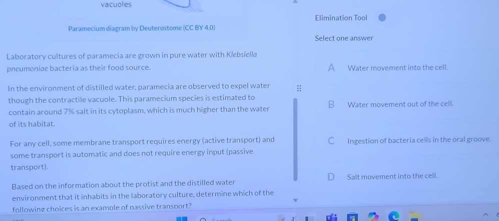 vacuoles
Elimination Tool
Paramecium diagram by Deuterostome (CC BY 4.0)
Select one answer
Laboratory cultures of paramecia are grown in pure water with Klebsiella
pneumoniae bacteria as their food source. A Water movement into the cell.
In the environment of distilled water, paramecia are observed to expel water :;
though the contractile vacuole. This paramecium species is estimated to
contain around 7% salt in its cytoplasm, which is much higher than the water B Water movement out of the cell.
of its habitat.
For any cell, some membrane transport requires energy (active transport) and C Ingestion of bacteria cells in the oral groove.
some transport is automatic and does not require energy input (passive
transport).
Salt movement into the cell.
Based on the information about the protist and the distilled water
environment that it inhabits in the laboratory culture, determine which of the
following choices is an example of passive transport?