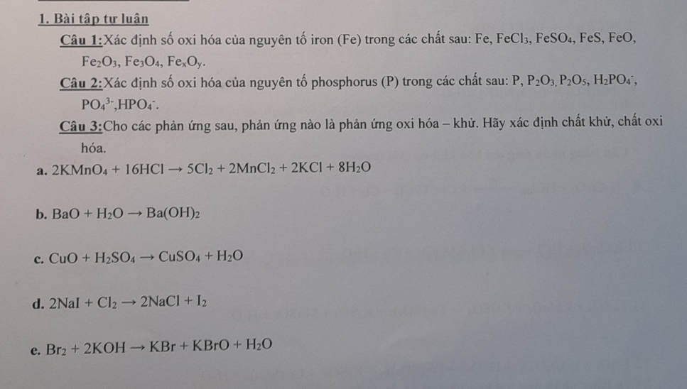 Bài tập tự luân 
Câu 1:Xác định số oxi hóa của nguyên tố iron (Fe) trong các chất sau: Fe, FeCl₃, FeSO₄, FeS, FeO,
Fe_2O_3, Fe_3O_4, Fe_xO_y. 
Câu 2:Xác định số oxi hóa của nguyên tố phosphorus (P) trong các chất sau: P, P_2O_3, P_2O_5, H_2PO_4^(-,
PO_4^(3-), HPO_4^-. 
Câu 3:Cho các phản ứng sau, phản ứng nào là phản ứng oxi hóa - khử. Hãy xác định chất khử, chất oxi 
hóa. 
a. 2KMnO_4)+16HClto 5Cl_2+2MnCl_2+2KCl+8H_2O
b. BaO+H_2Oto Ba(OH)_2
c. CuO+H_2SO_4to CuSO_4+H_2O
d. 2NaI+Cl_2to 2NaCl+I_2
e. Br_2+2KOHto KBr+KBrO+H_2O